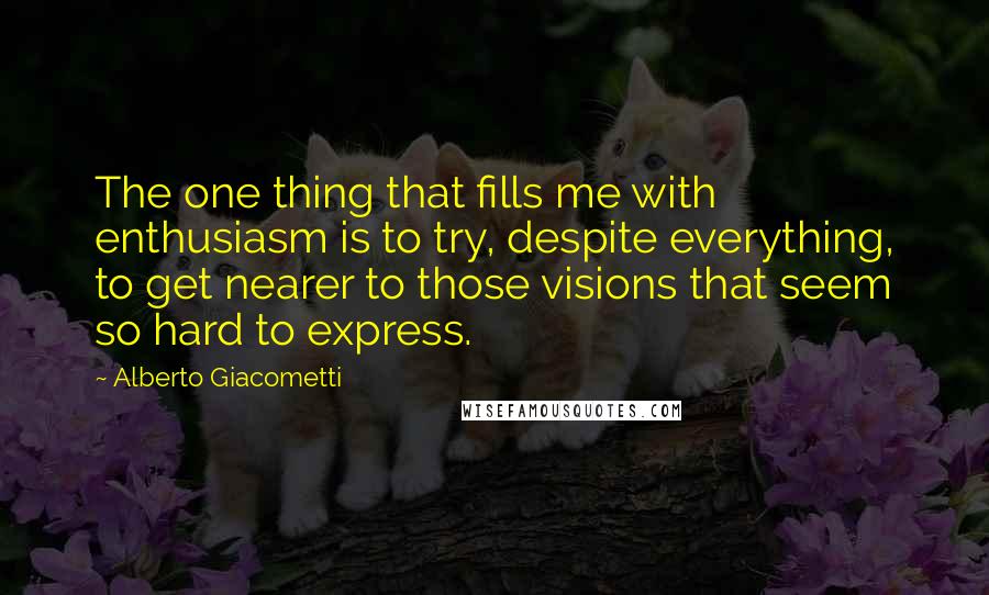 Alberto Giacometti Quotes: The one thing that fills me with enthusiasm is to try, despite everything, to get nearer to those visions that seem so hard to express.