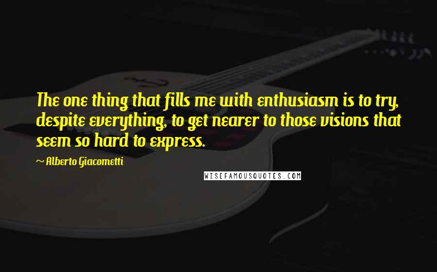 Alberto Giacometti Quotes: The one thing that fills me with enthusiasm is to try, despite everything, to get nearer to those visions that seem so hard to express.