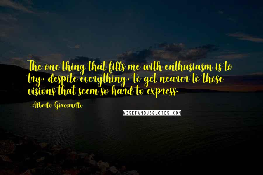 Alberto Giacometti Quotes: The one thing that fills me with enthusiasm is to try, despite everything, to get nearer to those visions that seem so hard to express.