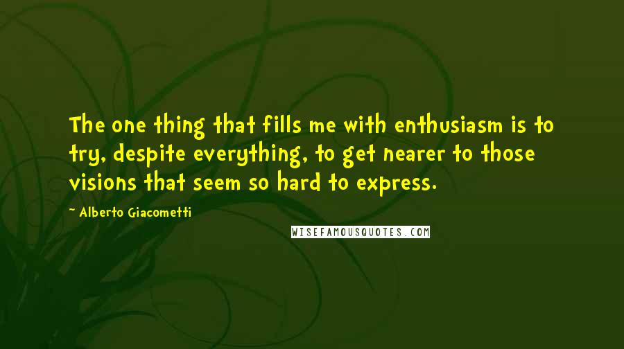 Alberto Giacometti Quotes: The one thing that fills me with enthusiasm is to try, despite everything, to get nearer to those visions that seem so hard to express.