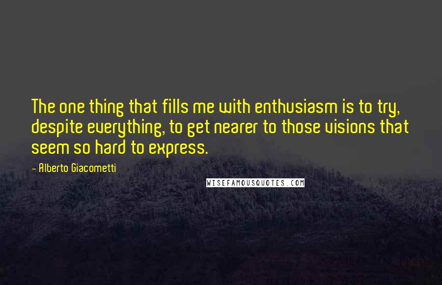 Alberto Giacometti Quotes: The one thing that fills me with enthusiasm is to try, despite everything, to get nearer to those visions that seem so hard to express.