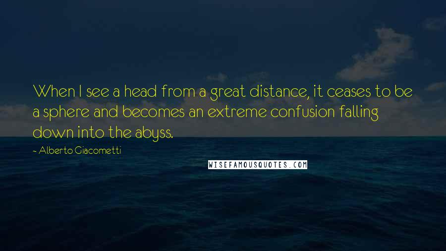 Alberto Giacometti Quotes: When I see a head from a great distance, it ceases to be a sphere and becomes an extreme confusion falling down into the abyss.