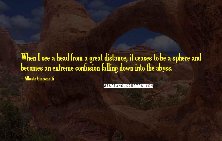 Alberto Giacometti Quotes: When I see a head from a great distance, it ceases to be a sphere and becomes an extreme confusion falling down into the abyss.