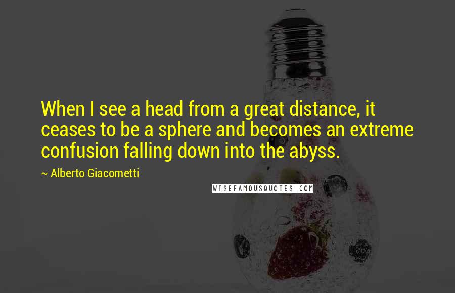 Alberto Giacometti Quotes: When I see a head from a great distance, it ceases to be a sphere and becomes an extreme confusion falling down into the abyss.