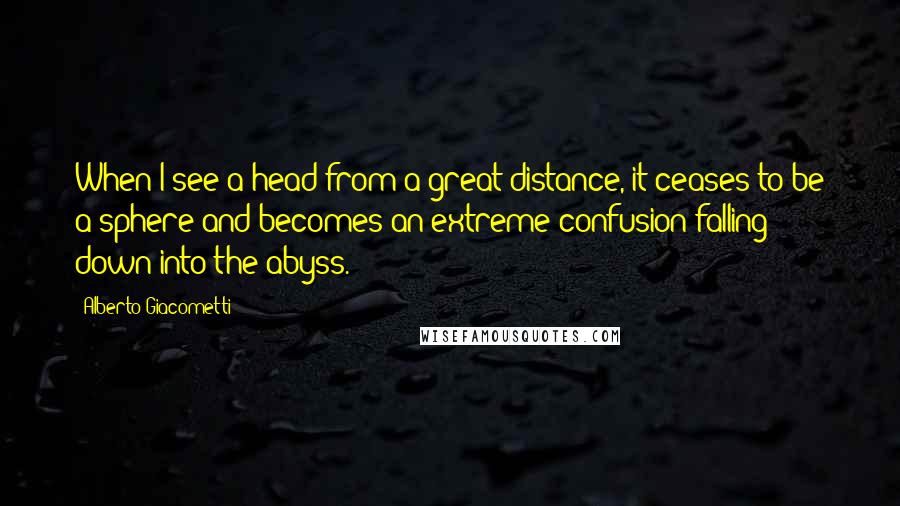 Alberto Giacometti Quotes: When I see a head from a great distance, it ceases to be a sphere and becomes an extreme confusion falling down into the abyss.