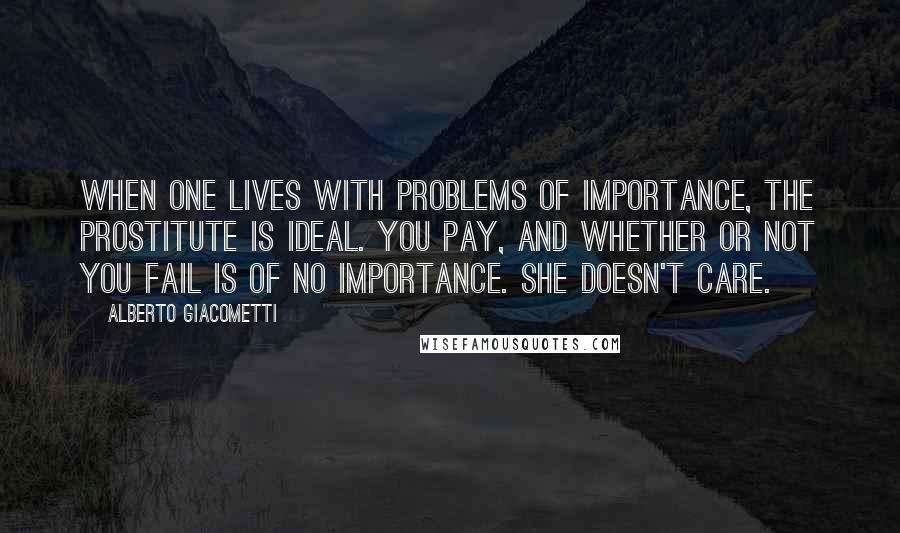 Alberto Giacometti Quotes: When one lives with problems of importance, the prostitute is ideal. You pay, and whether or not you fail is of no importance. She doesn't care.