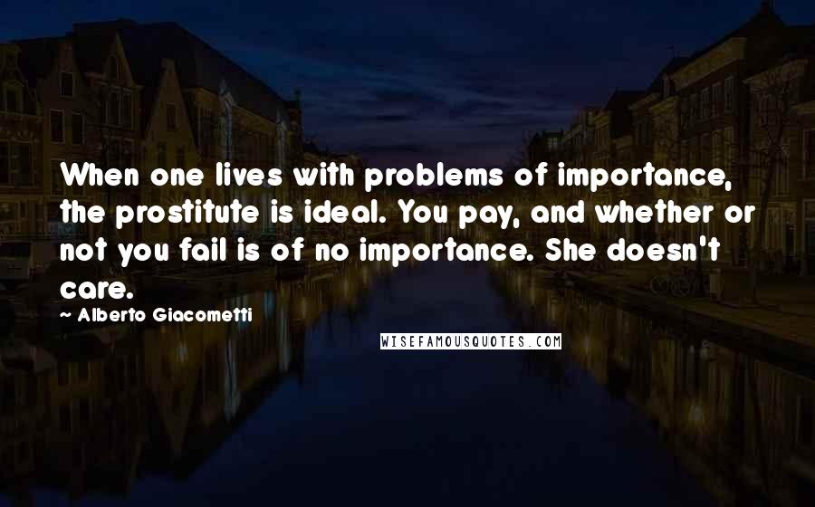 Alberto Giacometti Quotes: When one lives with problems of importance, the prostitute is ideal. You pay, and whether or not you fail is of no importance. She doesn't care.