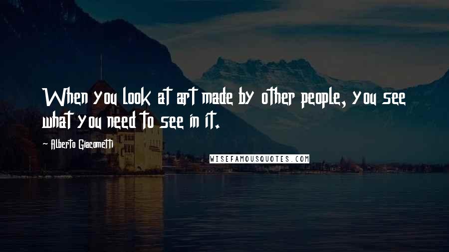 Alberto Giacometti Quotes: When you look at art made by other people, you see what you need to see in it.