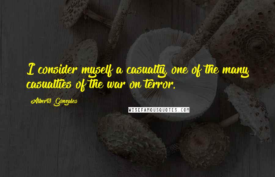 Alberto Gonzales Quotes: I consider myself a casualty, one of the many casualties of the war on terror.