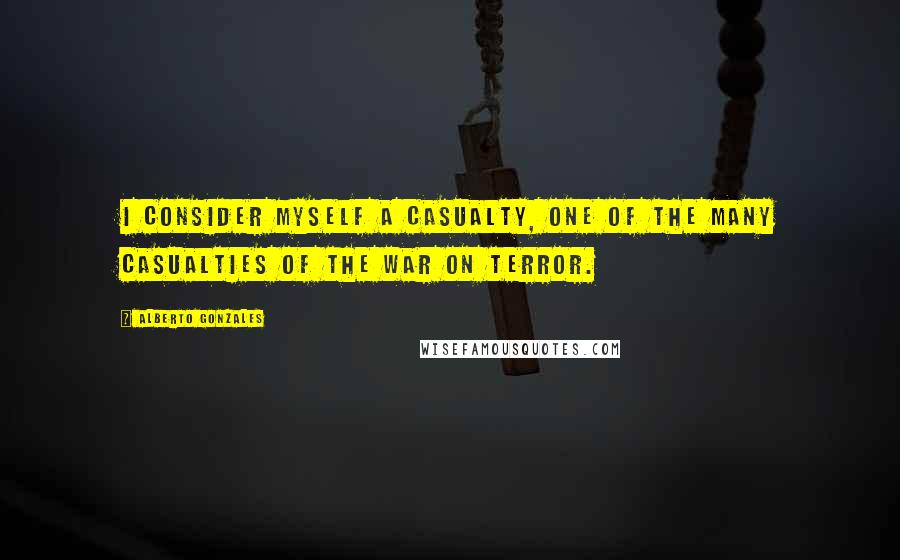 Alberto Gonzales Quotes: I consider myself a casualty, one of the many casualties of the war on terror.