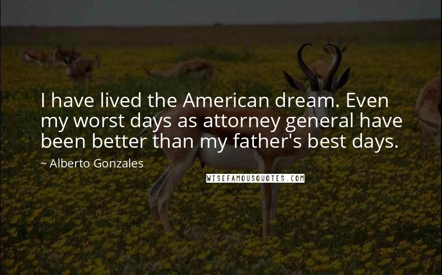 Alberto Gonzales Quotes: I have lived the American dream. Even my worst days as attorney general have been better than my father's best days.