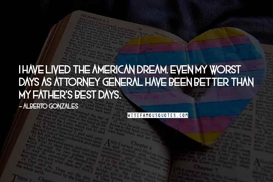 Alberto Gonzales Quotes: I have lived the American dream. Even my worst days as attorney general have been better than my father's best days.