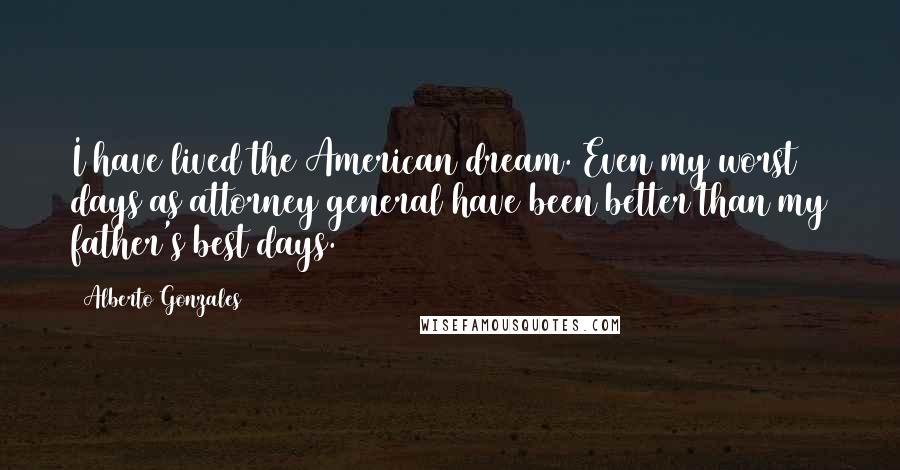 Alberto Gonzales Quotes: I have lived the American dream. Even my worst days as attorney general have been better than my father's best days.