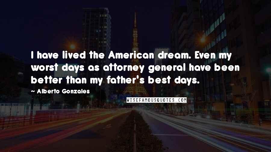 Alberto Gonzales Quotes: I have lived the American dream. Even my worst days as attorney general have been better than my father's best days.