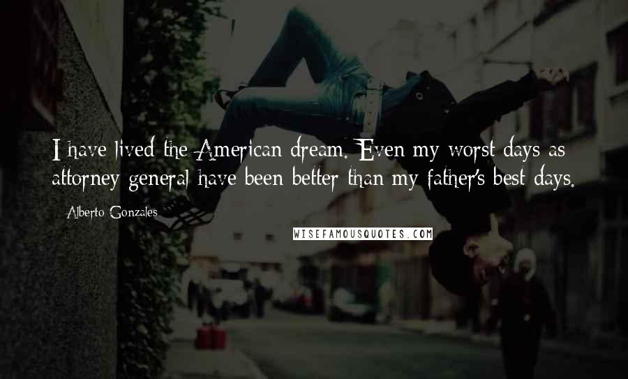 Alberto Gonzales Quotes: I have lived the American dream. Even my worst days as attorney general have been better than my father's best days.