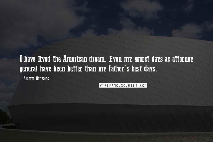 Alberto Gonzales Quotes: I have lived the American dream. Even my worst days as attorney general have been better than my father's best days.