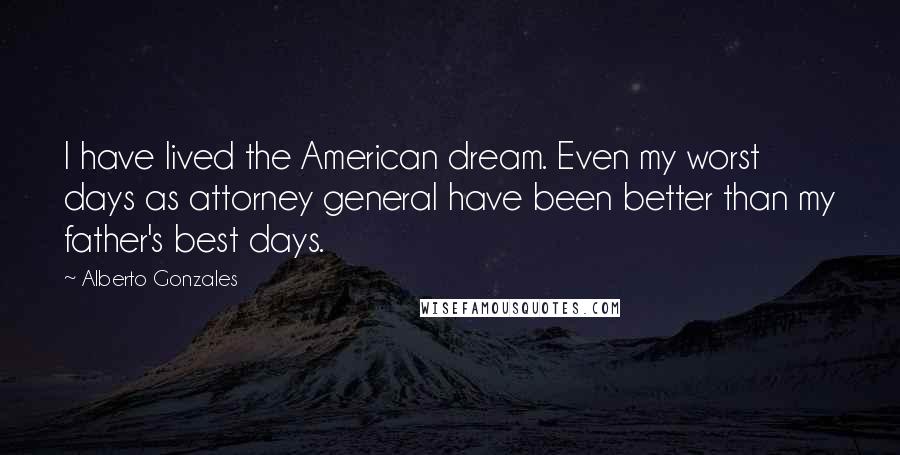 Alberto Gonzales Quotes: I have lived the American dream. Even my worst days as attorney general have been better than my father's best days.