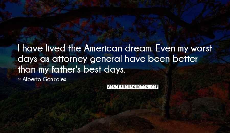 Alberto Gonzales Quotes: I have lived the American dream. Even my worst days as attorney general have been better than my father's best days.