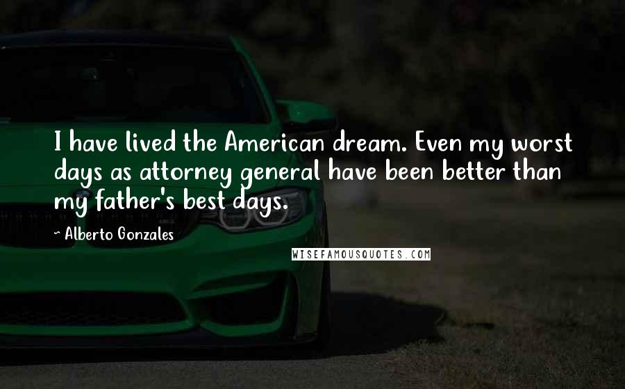 Alberto Gonzales Quotes: I have lived the American dream. Even my worst days as attorney general have been better than my father's best days.