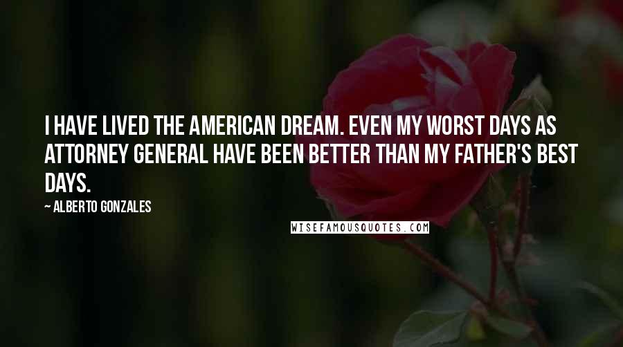Alberto Gonzales Quotes: I have lived the American dream. Even my worst days as attorney general have been better than my father's best days.
