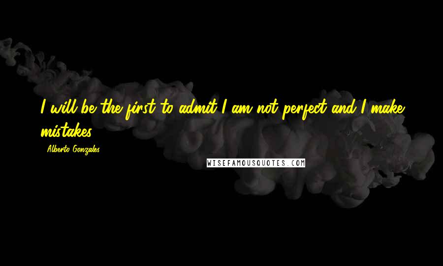 Alberto Gonzales Quotes: I will be the first to admit I am not perfect and I make mistakes.