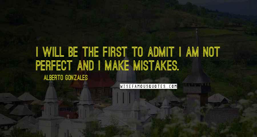 Alberto Gonzales Quotes: I will be the first to admit I am not perfect and I make mistakes.