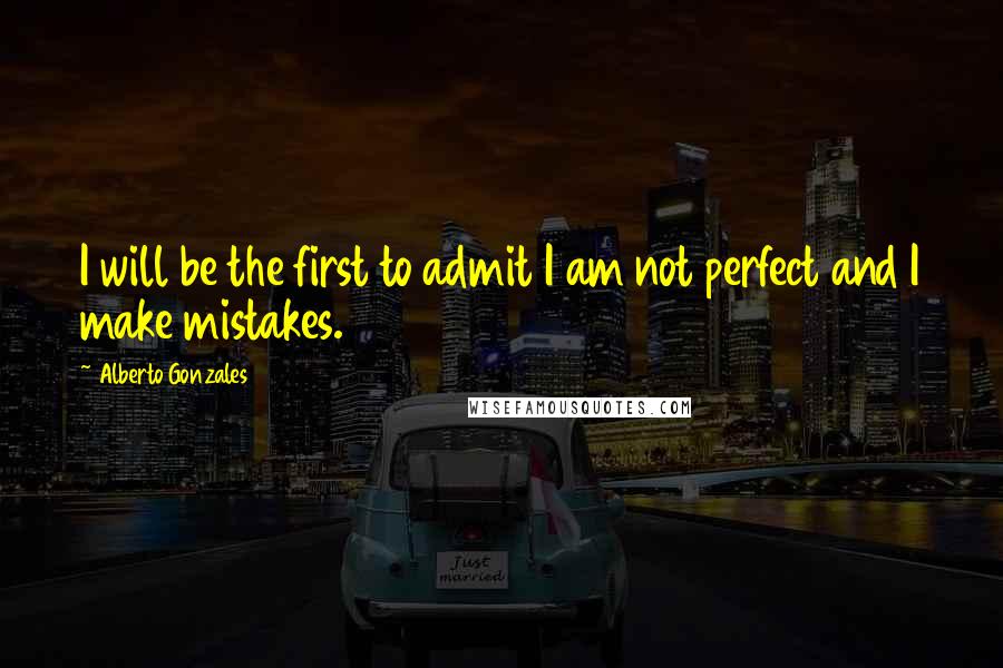 Alberto Gonzales Quotes: I will be the first to admit I am not perfect and I make mistakes.