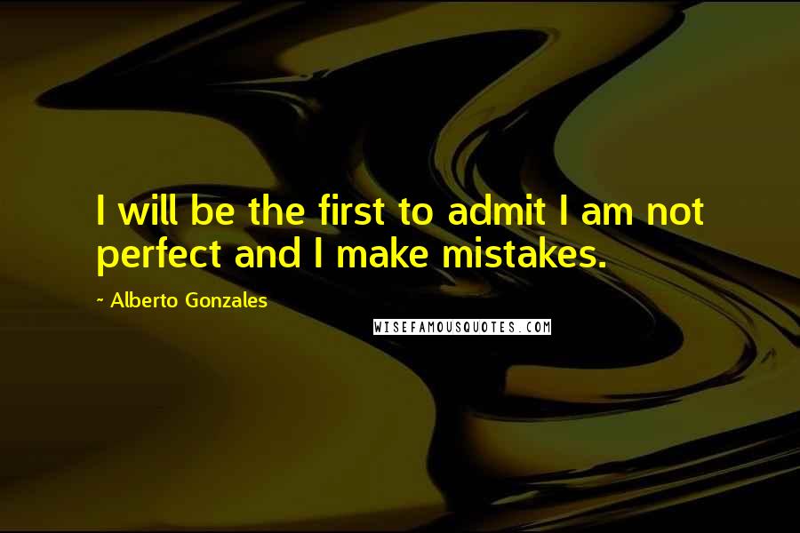 Alberto Gonzales Quotes: I will be the first to admit I am not perfect and I make mistakes.