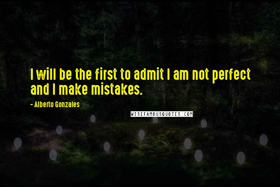 Alberto Gonzales Quotes: I will be the first to admit I am not perfect and I make mistakes.