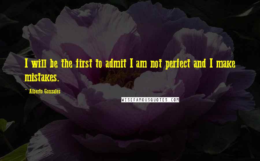 Alberto Gonzales Quotes: I will be the first to admit I am not perfect and I make mistakes.