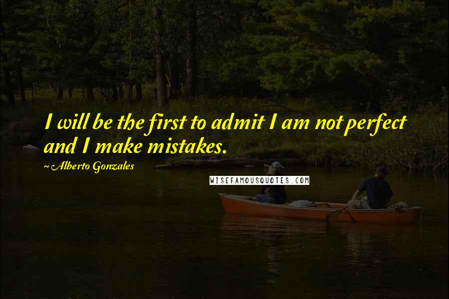 Alberto Gonzales Quotes: I will be the first to admit I am not perfect and I make mistakes.