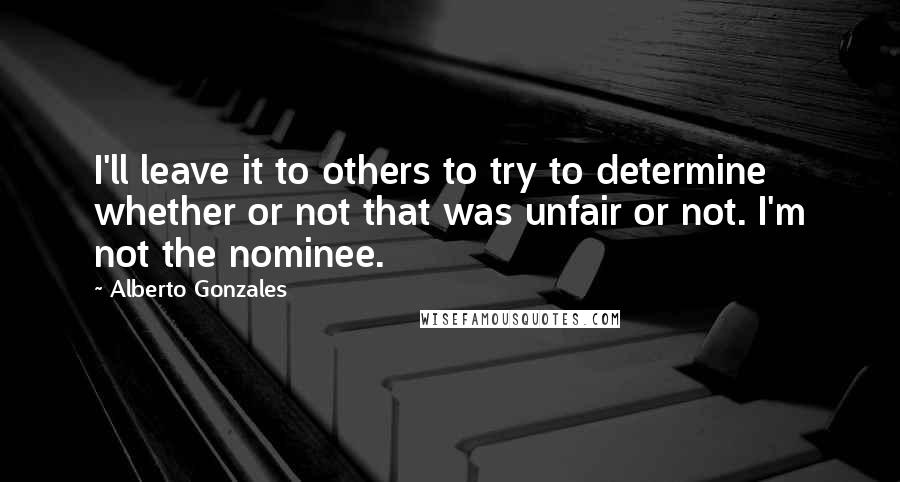 Alberto Gonzales Quotes: I'll leave it to others to try to determine whether or not that was unfair or not. I'm not the nominee.