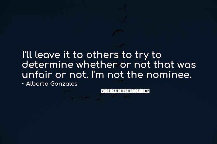 Alberto Gonzales Quotes: I'll leave it to others to try to determine whether or not that was unfair or not. I'm not the nominee.