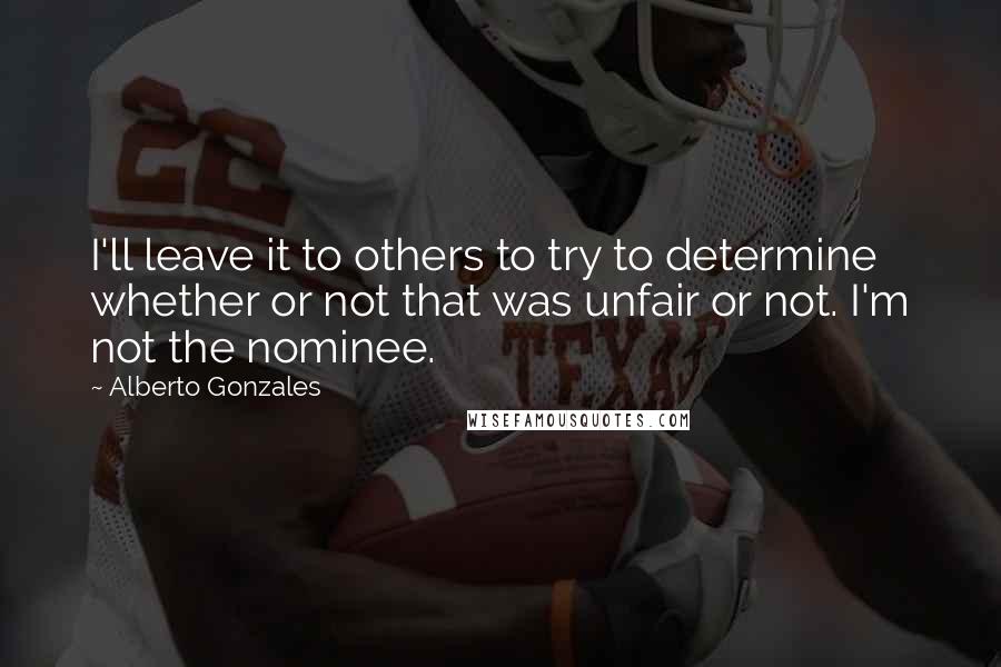 Alberto Gonzales Quotes: I'll leave it to others to try to determine whether or not that was unfair or not. I'm not the nominee.