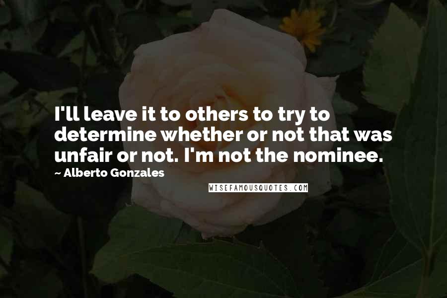 Alberto Gonzales Quotes: I'll leave it to others to try to determine whether or not that was unfair or not. I'm not the nominee.