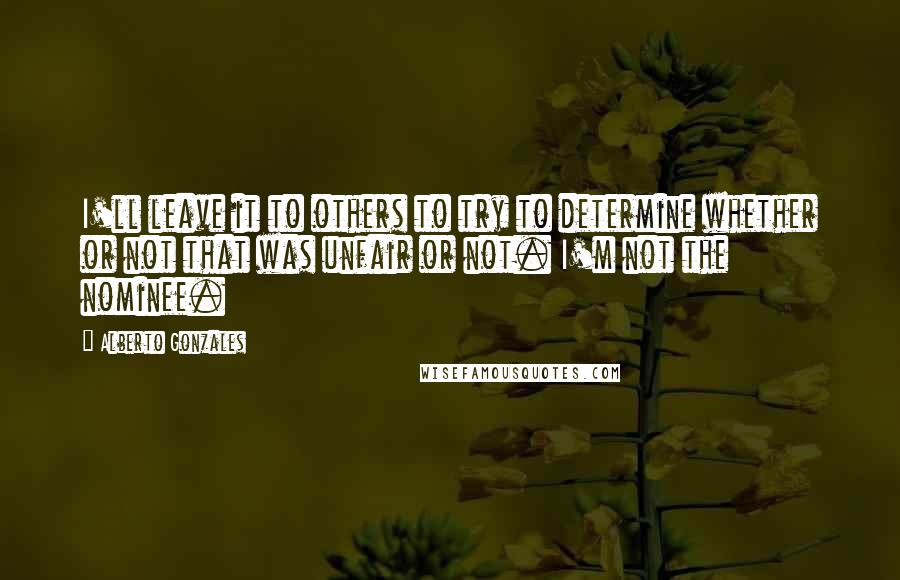 Alberto Gonzales Quotes: I'll leave it to others to try to determine whether or not that was unfair or not. I'm not the nominee.