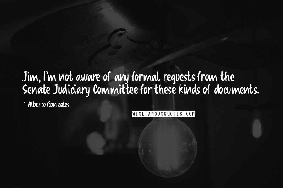 Alberto Gonzales Quotes: Jim, I'm not aware of any formal requests from the Senate Judiciary Committee for these kinds of documents.