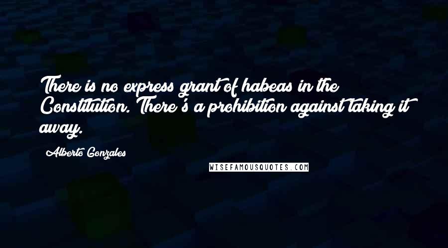 Alberto Gonzales Quotes: There is no express grant of habeas in the Constitution. There's a prohibition against taking it away.