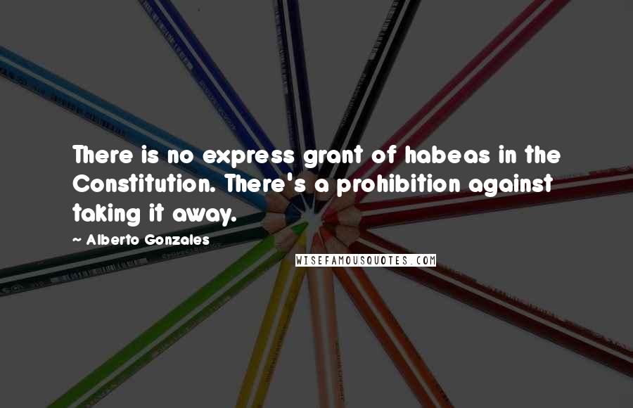 Alberto Gonzales Quotes: There is no express grant of habeas in the Constitution. There's a prohibition against taking it away.