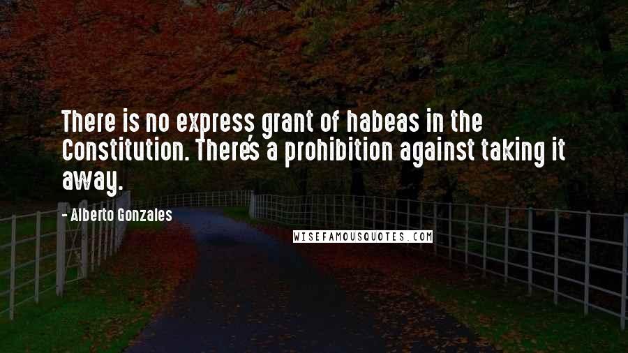Alberto Gonzales Quotes: There is no express grant of habeas in the Constitution. There's a prohibition against taking it away.