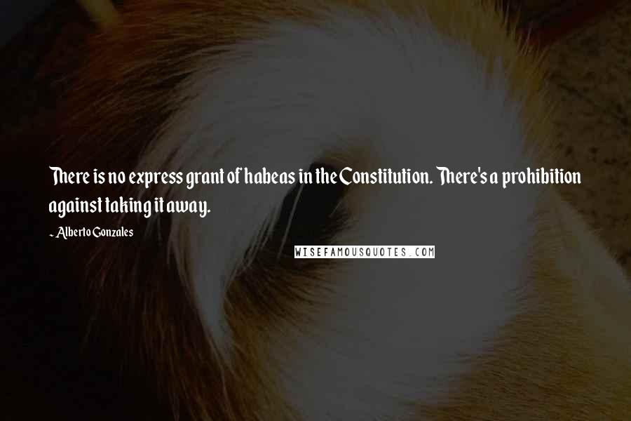 Alberto Gonzales Quotes: There is no express grant of habeas in the Constitution. There's a prohibition against taking it away.