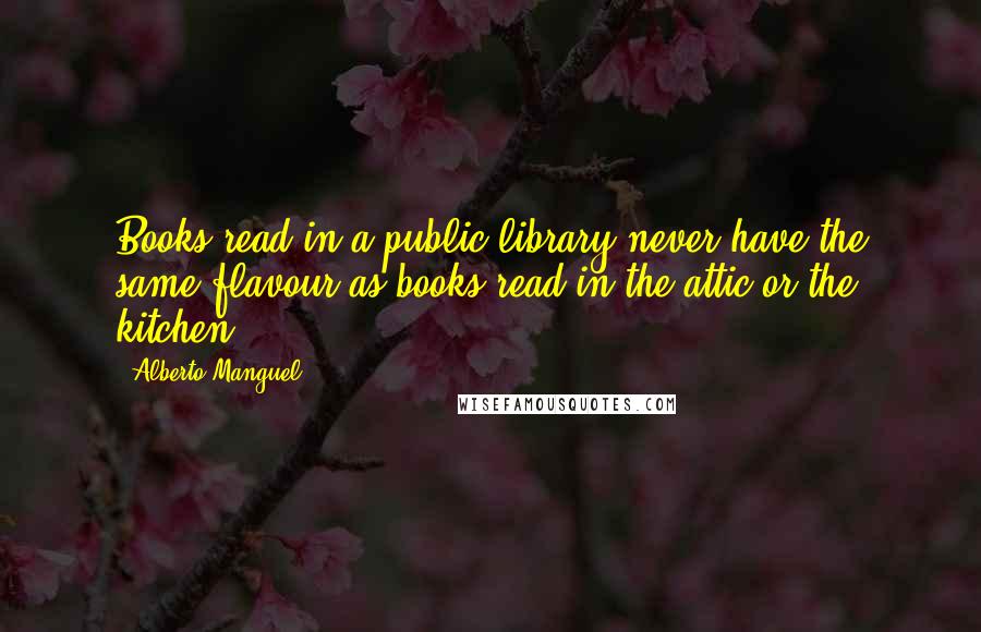Alberto Manguel Quotes: Books read in a public library never have the same flavour as books read in the attic or the kitchen.