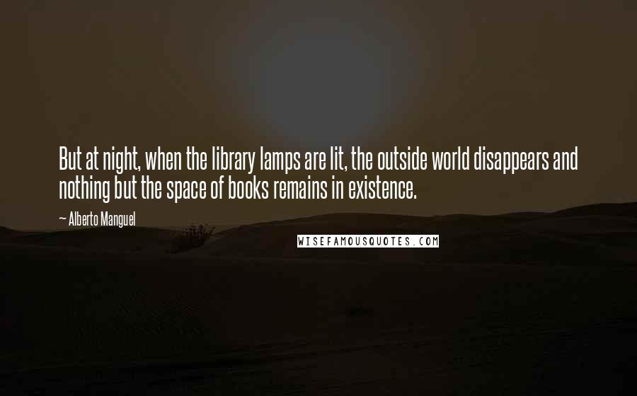 Alberto Manguel Quotes: But at night, when the library lamps are lit, the outside world disappears and nothing but the space of books remains in existence.