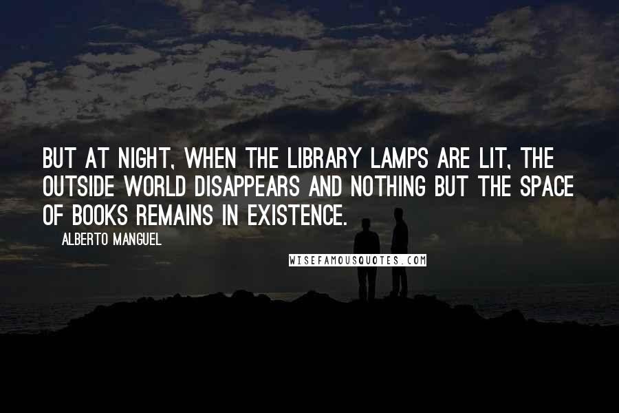 Alberto Manguel Quotes: But at night, when the library lamps are lit, the outside world disappears and nothing but the space of books remains in existence.