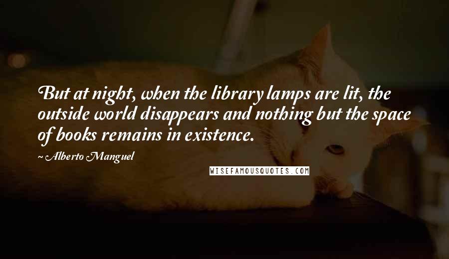 Alberto Manguel Quotes: But at night, when the library lamps are lit, the outside world disappears and nothing but the space of books remains in existence.