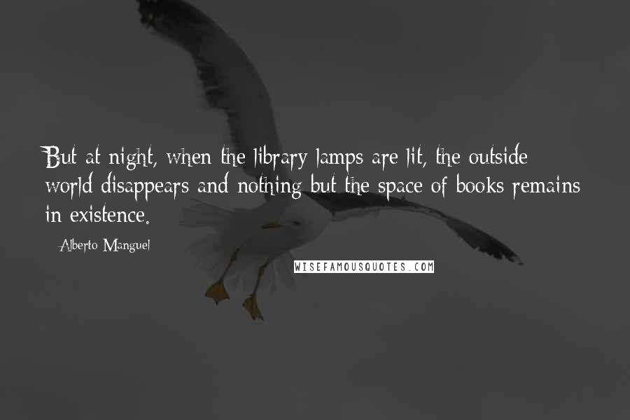 Alberto Manguel Quotes: But at night, when the library lamps are lit, the outside world disappears and nothing but the space of books remains in existence.