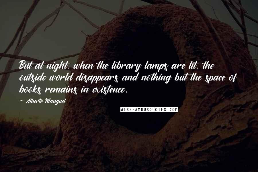 Alberto Manguel Quotes: But at night, when the library lamps are lit, the outside world disappears and nothing but the space of books remains in existence.