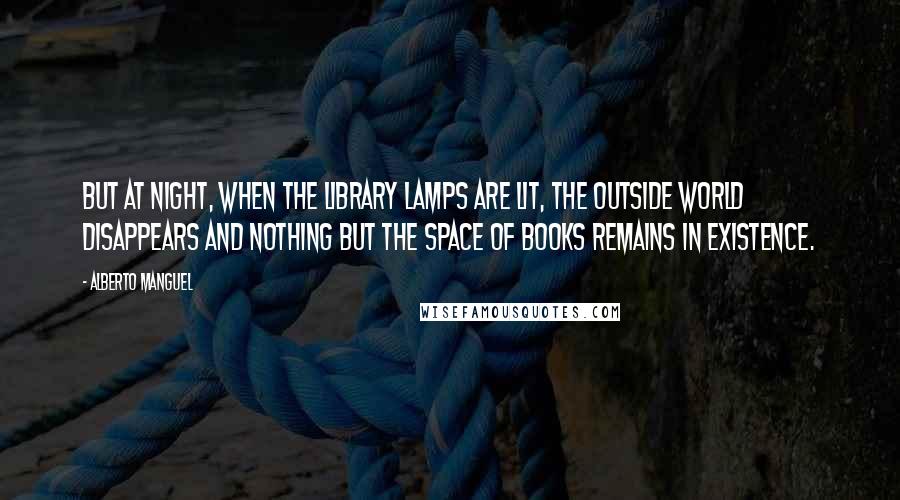 Alberto Manguel Quotes: But at night, when the library lamps are lit, the outside world disappears and nothing but the space of books remains in existence.