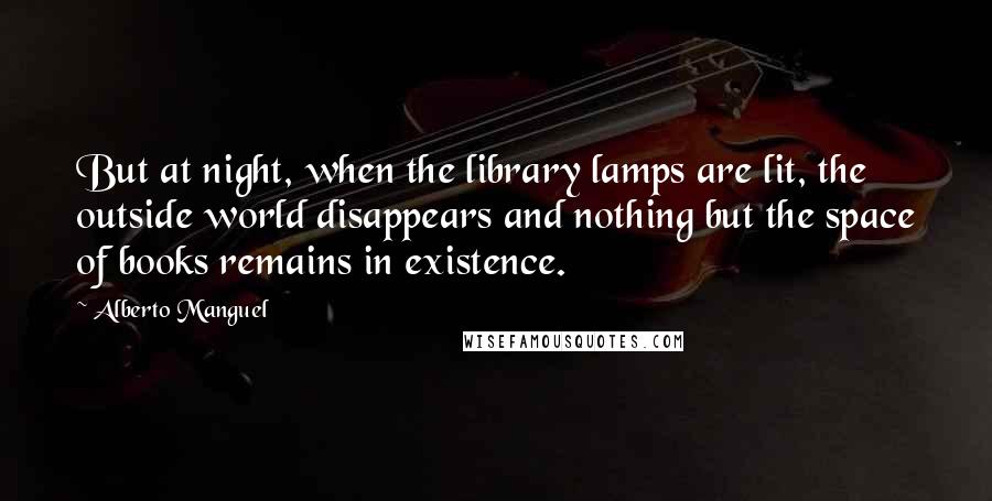 Alberto Manguel Quotes: But at night, when the library lamps are lit, the outside world disappears and nothing but the space of books remains in existence.