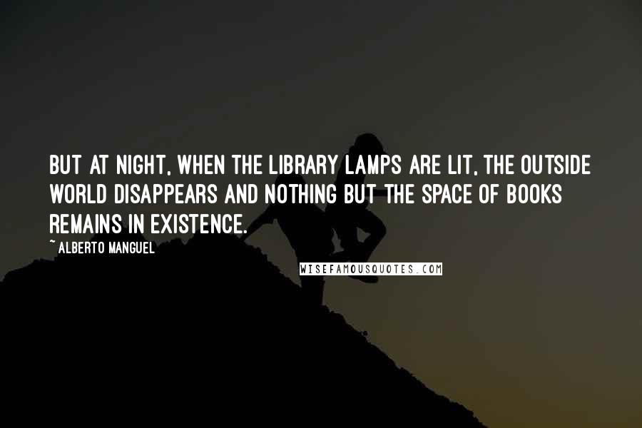 Alberto Manguel Quotes: But at night, when the library lamps are lit, the outside world disappears and nothing but the space of books remains in existence.